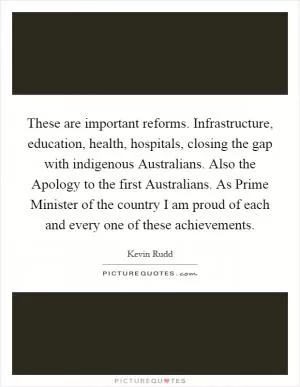 These are important reforms. Infrastructure, education, health, hospitals, closing the gap with indigenous Australians. Also the Apology to the first Australians. As Prime Minister of the country I am proud of each and every one of these achievements Picture Quote #1