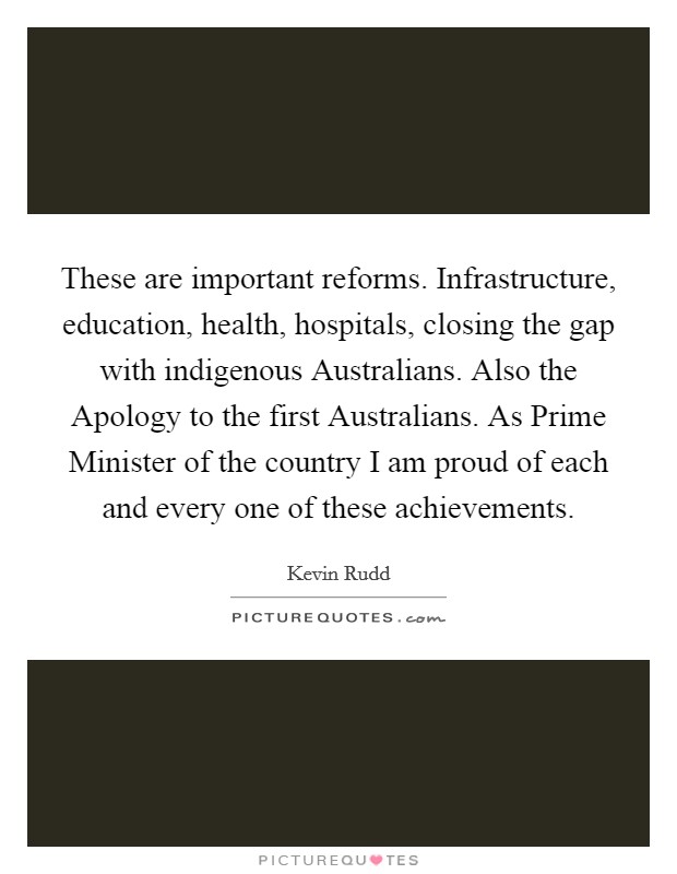 These are important reforms. Infrastructure, education, health, hospitals, closing the gap with indigenous Australians. Also the Apology to the first Australians. As Prime Minister of the country I am proud of each and every one of these achievements Picture Quote #1