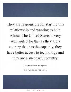 They are responsible for starting this relationship and wanting to help Africa. The United States is very well suited for this as they are a country that has the capacity, they have better access to technology and they are a successful country Picture Quote #1