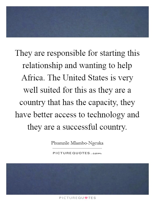 They are responsible for starting this relationship and wanting to help Africa. The United States is very well suited for this as they are a country that has the capacity, they have better access to technology and they are a successful country Picture Quote #1
