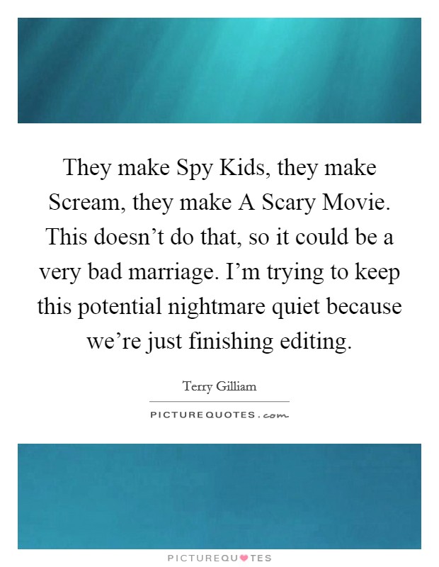 They make Spy Kids, they make Scream, they make A Scary Movie. This doesn't do that, so it could be a very bad marriage. I'm trying to keep this potential nightmare quiet because we're just finishing editing Picture Quote #1
