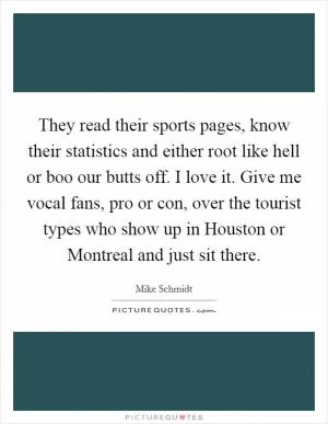They read their sports pages, know their statistics and either root like hell or boo our butts off. I love it. Give me vocal fans, pro or con, over the tourist types who show up in Houston or Montreal and just sit there Picture Quote #1