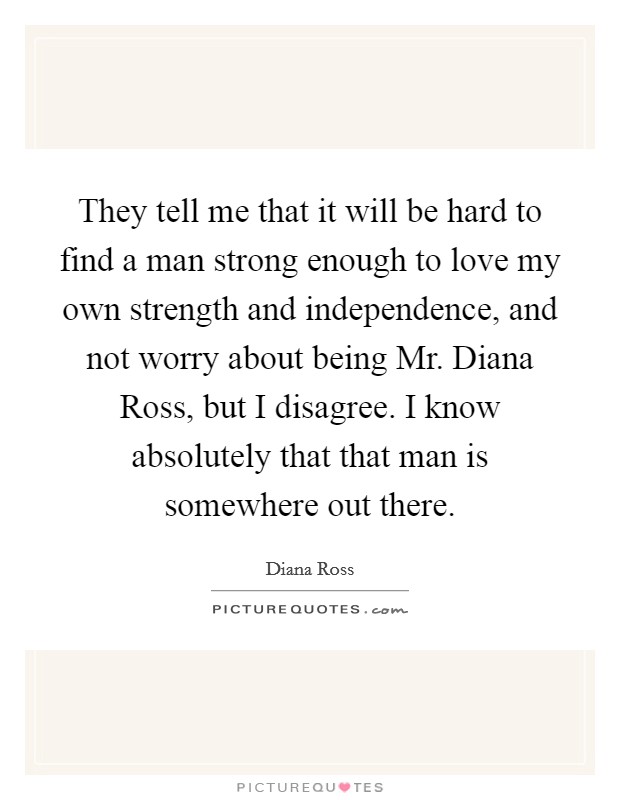 They tell me that it will be hard to find a man strong enough to love my own strength and independence, and not worry about being Mr. Diana Ross, but I disagree. I know absolutely that that man is somewhere out there Picture Quote #1