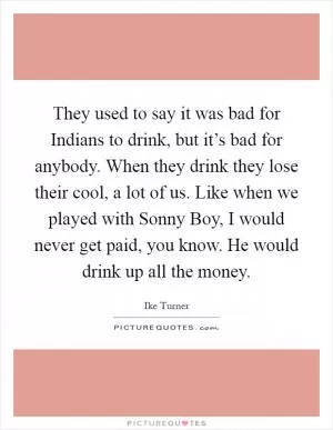 They used to say it was bad for Indians to drink, but it’s bad for anybody. When they drink they lose their cool, a lot of us. Like when we played with Sonny Boy, I would never get paid, you know. He would drink up all the money Picture Quote #1