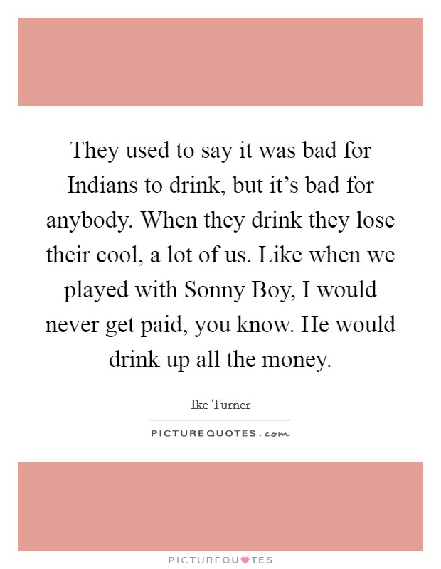 They used to say it was bad for Indians to drink, but it's bad for anybody. When they drink they lose their cool, a lot of us. Like when we played with Sonny Boy, I would never get paid, you know. He would drink up all the money Picture Quote #1