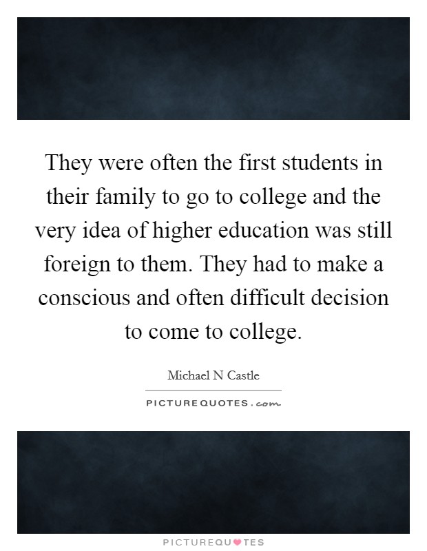 They were often the first students in their family to go to college and the very idea of higher education was still foreign to them. They had to make a conscious and often difficult decision to come to college Picture Quote #1