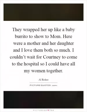 They wrapped her up like a baby burrito to show to Mom. Here were a mother and her daughter and I love them both so much. I couldn’t wait for Courtney to come to the hospital so I could have all my women together Picture Quote #1