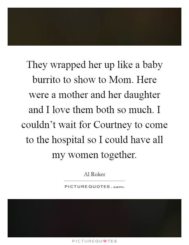 They wrapped her up like a baby burrito to show to Mom. Here were a mother and her daughter and I love them both so much. I couldn't wait for Courtney to come to the hospital so I could have all my women together Picture Quote #1