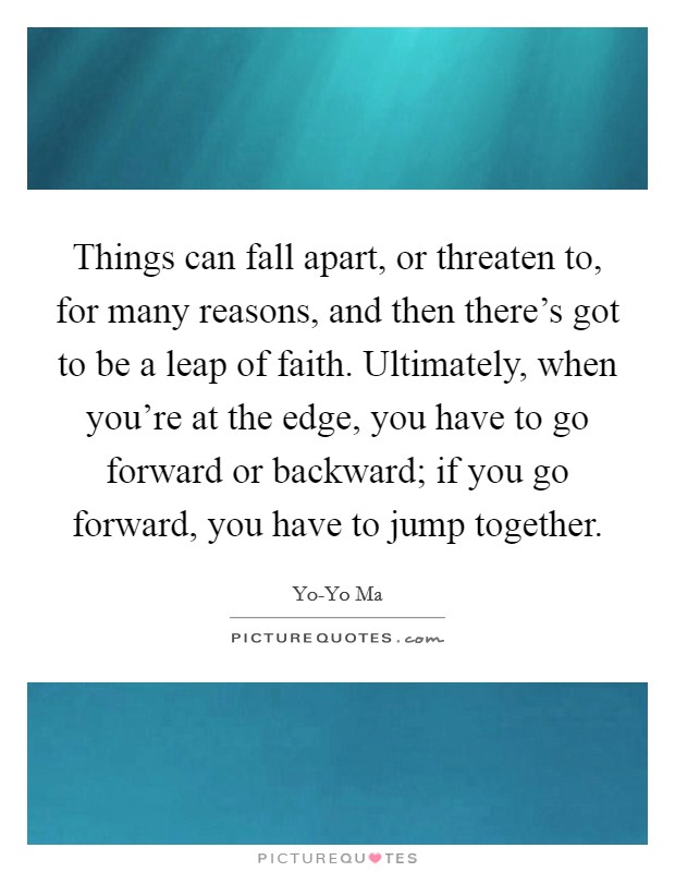 Things can fall apart, or threaten to, for many reasons, and then there’s got to be a leap of faith. Ultimately, when you’re at the edge, you have to go forward or backward; if you go forward, you have to jump together Picture Quote #1