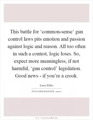This battle for ‘common-sense’ gun control laws pits emotion and passion against logic and reason. All too often in such a contest, logic loses. So, expect more meaningless, if not harmful, ‘gun control’ legislation. Good news - if you’re a crook Picture Quote #1