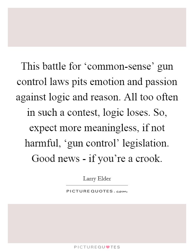 This battle for ‘common-sense' gun control laws pits emotion and passion against logic and reason. All too often in such a contest, logic loses. So, expect more meaningless, if not harmful, ‘gun control' legislation. Good news - if you're a crook Picture Quote #1