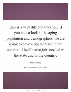 This is a very difficult question. If you take a look at the aging population and demographics, we are going to have a big increase in the number of health care jobs needed in the state and in the country Picture Quote #1