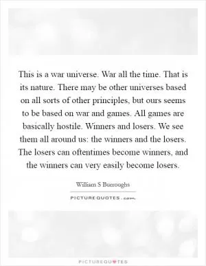 This is a war universe. War all the time. That is its nature. There may be other universes based on all sorts of other principles, but ours seems to be based on war and games. All games are basically hostile. Winners and losers. We see them all around us: the winners and the losers. The losers can oftentimes become winners, and the winners can very easily become losers Picture Quote #1