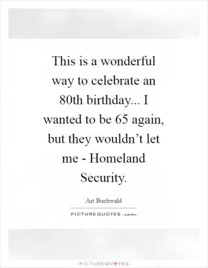 This is a wonderful way to celebrate an 80th birthday... I wanted to be 65 again, but they wouldn’t let me - Homeland Security Picture Quote #1