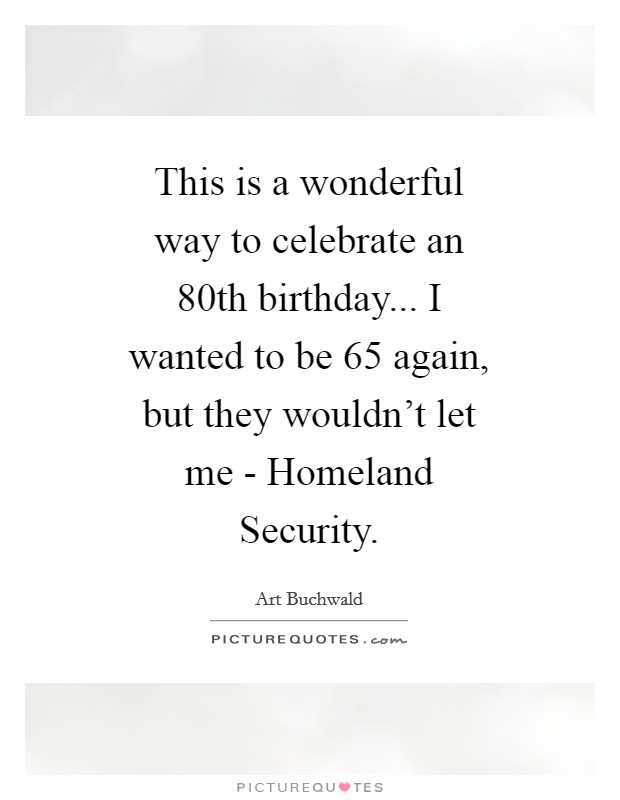 This is a wonderful way to celebrate an 80th birthday... I wanted to be 65 again, but they wouldn't let me - Homeland Security Picture Quote #1