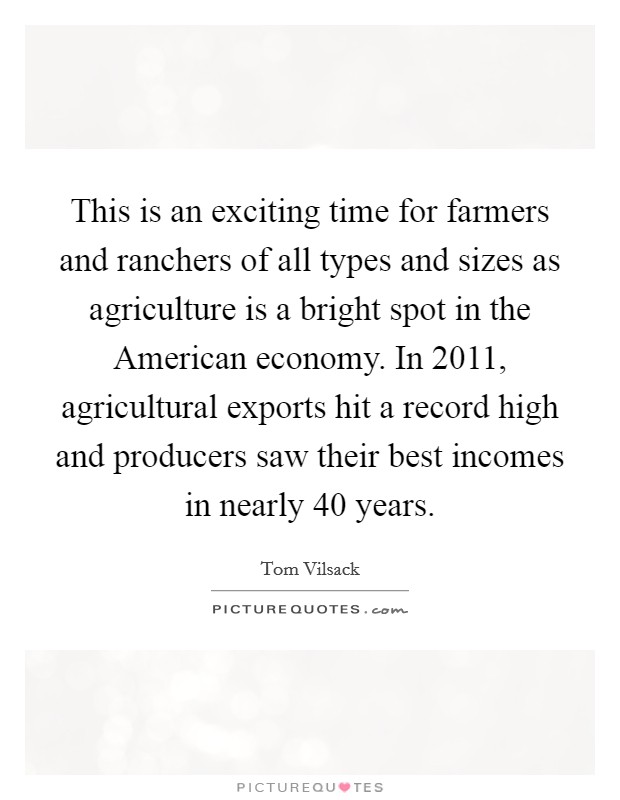 This is an exciting time for farmers and ranchers of all types and sizes as agriculture is a bright spot in the American economy. In 2011, agricultural exports hit a record high and producers saw their best incomes in nearly 40 years Picture Quote #1