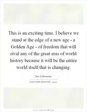 This is an exciting time. I believe we stand at the edge of a new age - a Golden Age - of freedom that will rival any of the great eras of world history because it will be the entire world itself that is changing Picture Quote #1