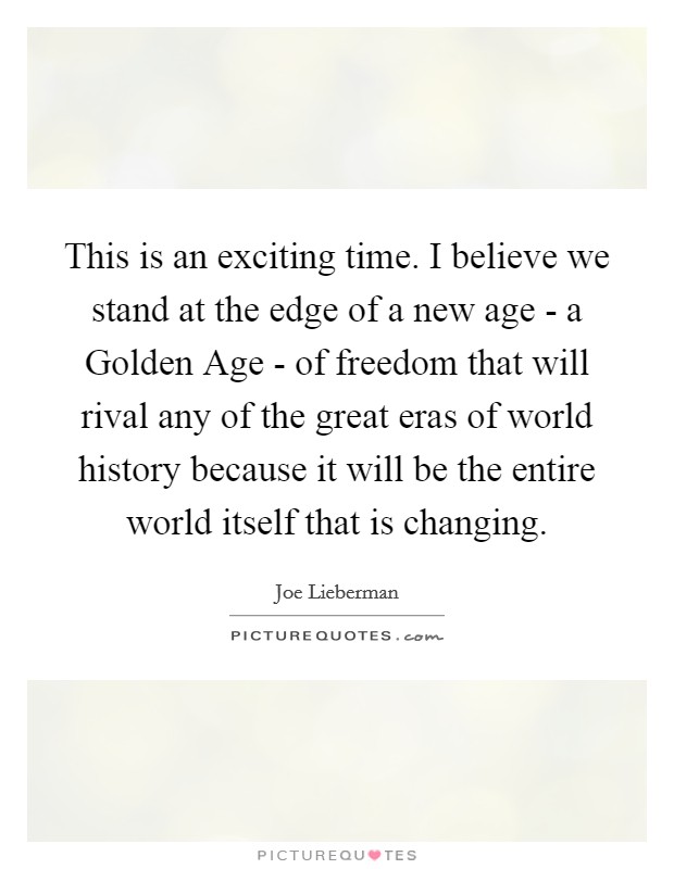 This is an exciting time. I believe we stand at the edge of a new age - a Golden Age - of freedom that will rival any of the great eras of world history because it will be the entire world itself that is changing Picture Quote #1