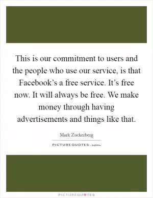 This is our commitment to users and the people who use our service, is that Facebook’s a free service. It’s free now. It will always be free. We make money through having advertisements and things like that Picture Quote #1