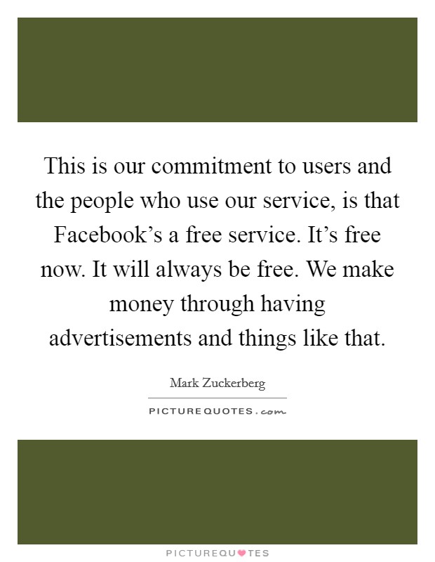 This is our commitment to users and the people who use our service, is that Facebook’s a free service. It’s free now. It will always be free. We make money through having advertisements and things like that Picture Quote #1