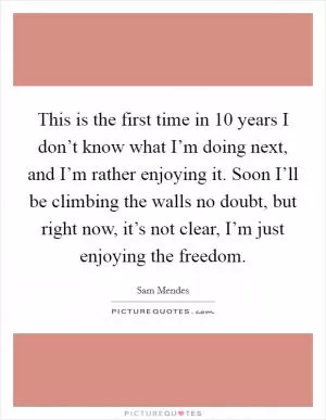 This is the first time in 10 years I don’t know what I’m doing next, and I’m rather enjoying it. Soon I’ll be climbing the walls no doubt, but right now, it’s not clear, I’m just enjoying the freedom Picture Quote #1