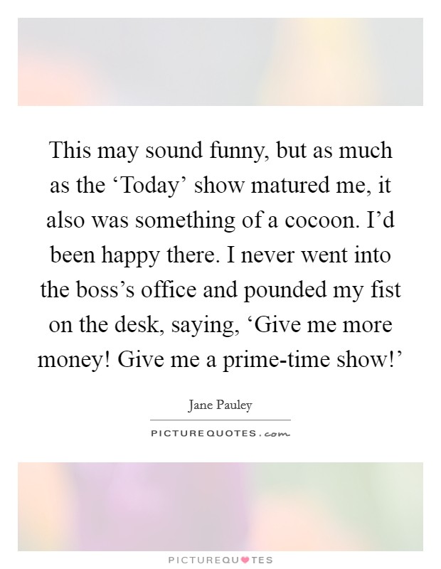 This may sound funny, but as much as the ‘Today' show matured me, it also was something of a cocoon. I'd been happy there. I never went into the boss's office and pounded my fist on the desk, saying, ‘Give me more money! Give me a prime-time show!' Picture Quote #1