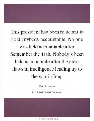This president has been reluctant to hold anybody accountable. No one was held accountable after September the 11th. Nobody’s been held accountable after the clear flaws in intelligence leading up to the war in Iraq Picture Quote #1