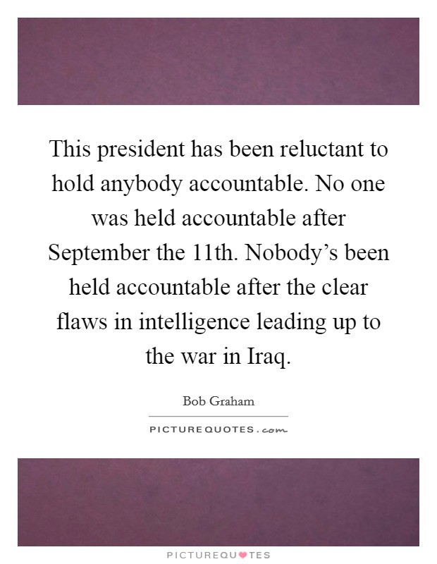 This president has been reluctant to hold anybody accountable. No one was held accountable after September the 11th. Nobody's been held accountable after the clear flaws in intelligence leading up to the war in Iraq Picture Quote #1