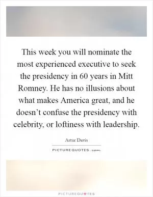This week you will nominate the most experienced executive to seek the presidency in 60 years in Mitt Romney. He has no illusions about what makes America great, and he doesn’t confuse the presidency with celebrity, or loftiness with leadership Picture Quote #1