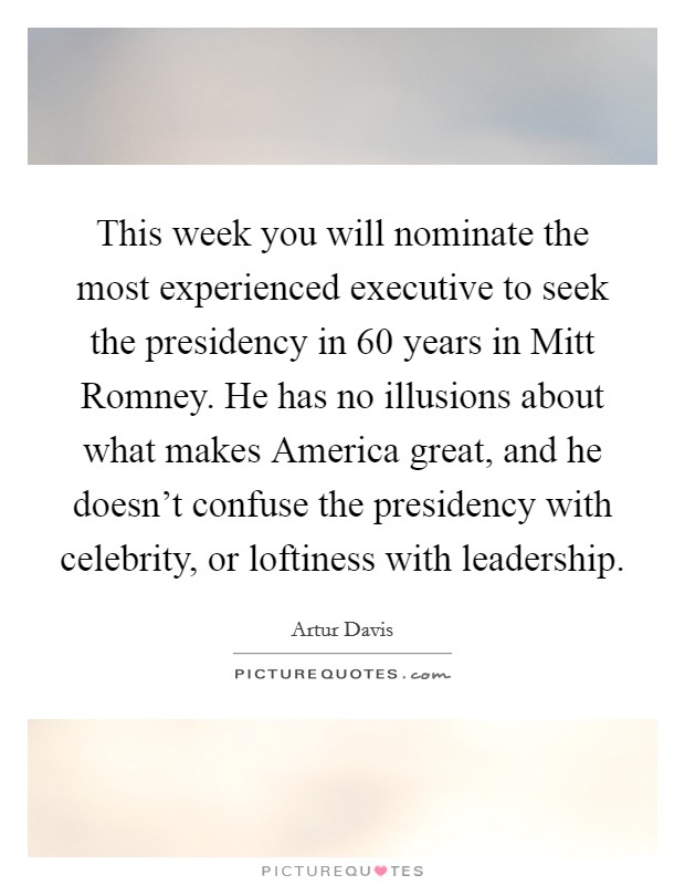 This week you will nominate the most experienced executive to seek the presidency in 60 years in Mitt Romney. He has no illusions about what makes America great, and he doesn't confuse the presidency with celebrity, or loftiness with leadership Picture Quote #1
