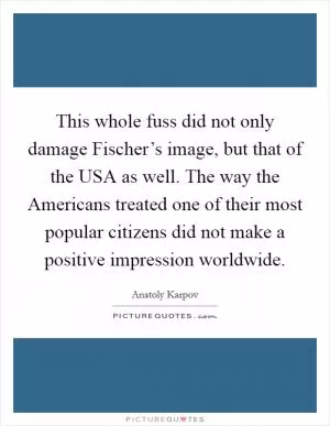 This whole fuss did not only damage Fischer’s image, but that of the USA as well. The way the Americans treated one of their most popular citizens did not make a positive impression worldwide Picture Quote #1