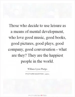 Those who decide to use leisure as a means of mental development, who love good music, good books, good pictures, good plays, good company, good conversation - what are they? They are the happiest people in the world Picture Quote #1