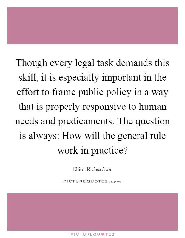 Though every legal task demands this skill, it is especially important in the effort to frame public policy in a way that is properly responsive to human needs and predicaments. The question is always: How will the general rule work in practice? Picture Quote #1