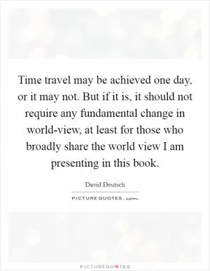 Time travel may be achieved one day, or it may not. But if it is, it should not require any fundamental change in world-view, at least for those who broadly share the world view I am presenting in this book Picture Quote #1
