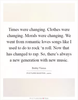 Times were changing. Clothes were changing. Morals were changing. We went from romantic loves songs like I used to do to rock ‘n roll. Now that has changed to rap. So, there’s always a new generation with new music Picture Quote #1