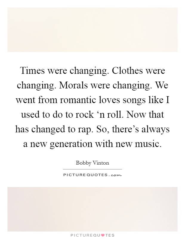 Times were changing. Clothes were changing. Morals were changing. We went from romantic loves songs like I used to do to rock ‘n roll. Now that has changed to rap. So, there's always a new generation with new music Picture Quote #1