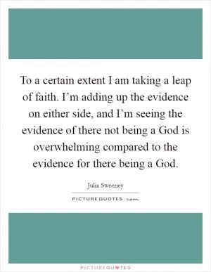 To a certain extent I am taking a leap of faith. I’m adding up the evidence on either side, and I’m seeing the evidence of there not being a God is overwhelming compared to the evidence for there being a God Picture Quote #1