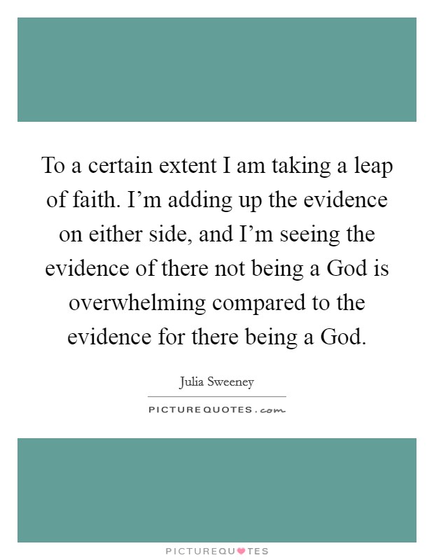 To a certain extent I am taking a leap of faith. I'm adding up the evidence on either side, and I'm seeing the evidence of there not being a God is overwhelming compared to the evidence for there being a God Picture Quote #1