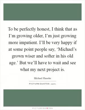 To be perfectly honest, I think that as I’m growing older, I’m just growing more impatient. I’ll be very happy if at some point people say, ‘Michael’s grown wiser and softer in his old age.’ But we’ll have to wait and see what my next project is Picture Quote #1