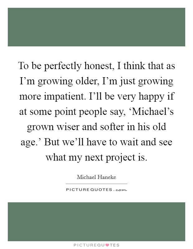 To be perfectly honest, I think that as I'm growing older, I'm just growing more impatient. I'll be very happy if at some point people say, ‘Michael's grown wiser and softer in his old age.' But we'll have to wait and see what my next project is Picture Quote #1
