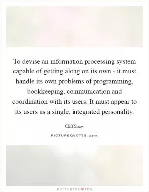 To devise an information processing system capable of getting along on its own - it must handle its own problems of programming, bookkeeping, communication and coordination with its users. It must appear to its users as a single, integrated personality Picture Quote #1
