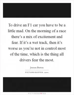 To drive an F1 car you have to be a little mad. On the morning of a race there’s a mix of excitement and fear. If it’s a wet track, then it’s worse as you’re not in control most of the time, which is the thing all drivers fear the most Picture Quote #1