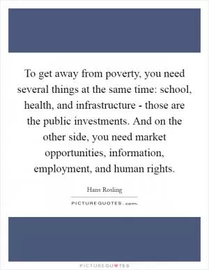 To get away from poverty, you need several things at the same time: school, health, and infrastructure - those are the public investments. And on the other side, you need market opportunities, information, employment, and human rights Picture Quote #1