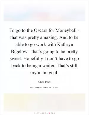 To go to the Oscars for Moneyball - that was pretty amazing. And to be able to go work with Kathryn Bigelow - that’s going to be pretty sweet. Hopefully I don’t have to go back to being a waiter. That’s still my main goal Picture Quote #1