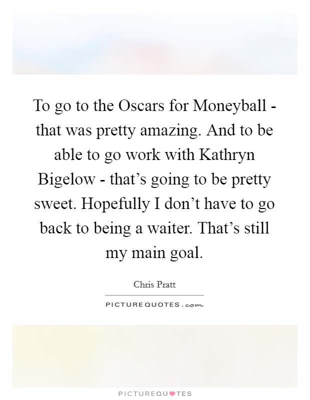 To go to the Oscars for Moneyball - that was pretty amazing. And to be able to go work with Kathryn Bigelow - that's going to be pretty sweet. Hopefully I don't have to go back to being a waiter. That's still my main goal Picture Quote #1