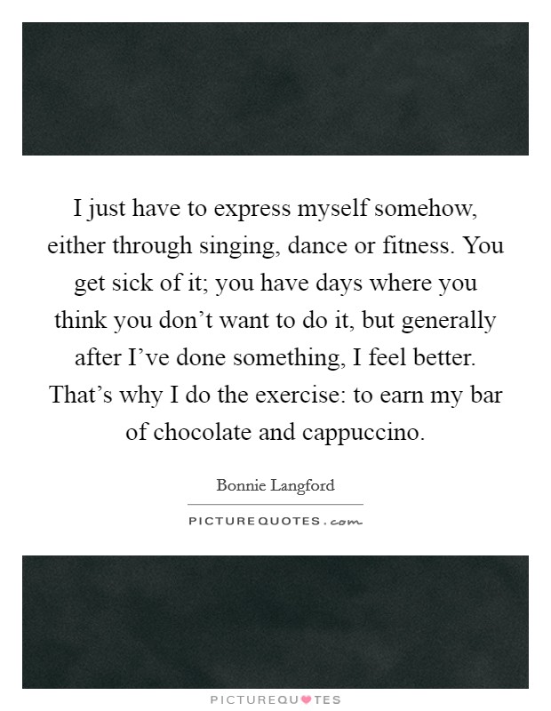 I just have to express myself somehow, either through singing, dance or fitness. You get sick of it; you have days where you think you don't want to do it, but generally after I've done something, I feel better. That's why I do the exercise: to earn my bar of chocolate and cappuccino Picture Quote #1