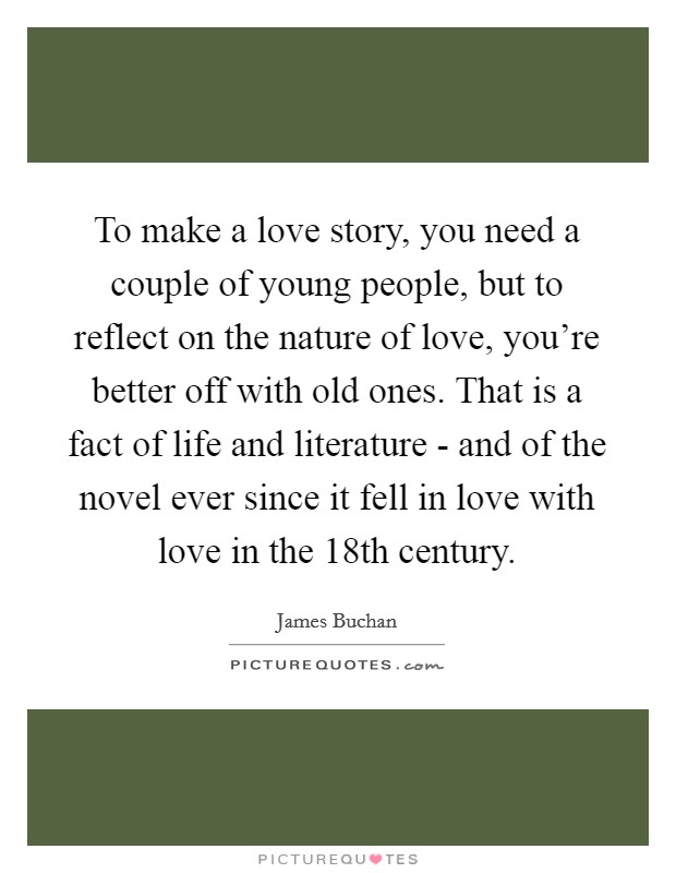 To make a love story, you need a couple of young people, but to reflect on the nature of love, you're better off with old ones. That is a fact of life and literature - and of the novel ever since it fell in love with love in the 18th century Picture Quote #1