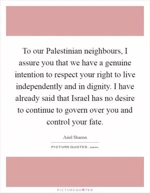 To our Palestinian neighbours, I assure you that we have a genuine intention to respect your right to live independently and in dignity. I have already said that Israel has no desire to continue to govern over you and control your fate Picture Quote #1