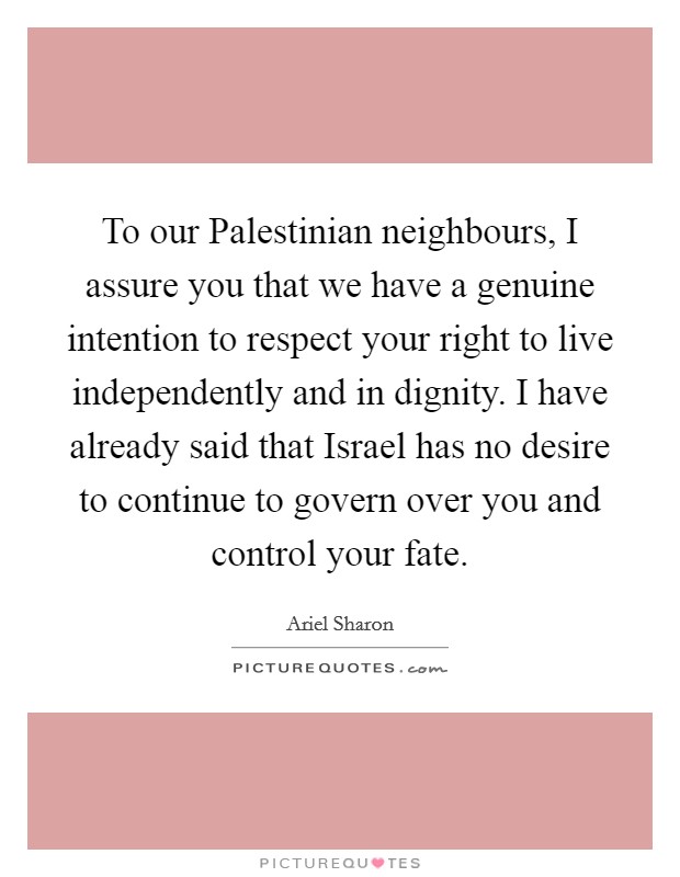 To our Palestinian neighbours, I assure you that we have a genuine intention to respect your right to live independently and in dignity. I have already said that Israel has no desire to continue to govern over you and control your fate Picture Quote #1