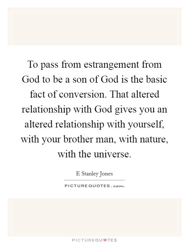 To pass from estrangement from God to be a son of God is the basic fact of conversion. That altered relationship with God gives you an altered relationship with yourself, with your brother man, with nature, with the universe Picture Quote #1